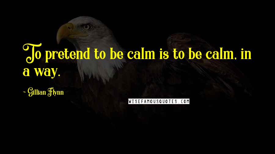 Gillian Flynn Quotes: To pretend to be calm is to be calm, in a way.