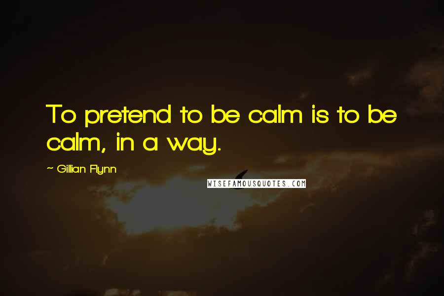 Gillian Flynn Quotes: To pretend to be calm is to be calm, in a way.