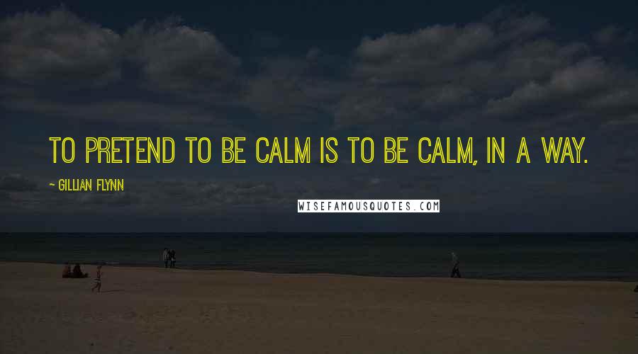 Gillian Flynn Quotes: To pretend to be calm is to be calm, in a way.