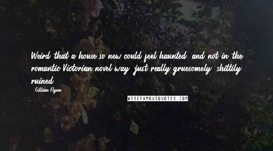 Gillian Flynn Quotes: Weird that a house so new could feel haunted, and not in the romantic Victorian-novel way, just really gruesomely, shittily ruined.