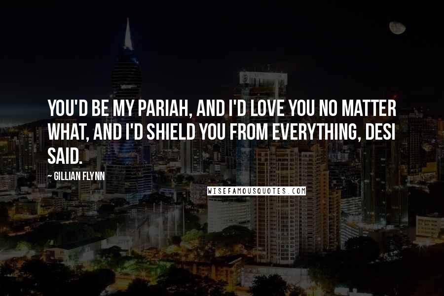 Gillian Flynn Quotes: You'd be my pariah, and I'd love you no matter what, and I'd shield you from everything, Desi said.