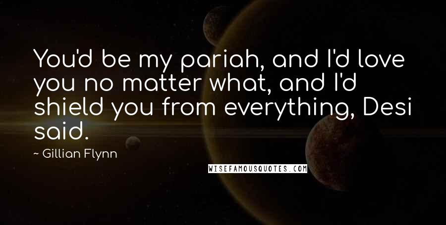Gillian Flynn Quotes: You'd be my pariah, and I'd love you no matter what, and I'd shield you from everything, Desi said.