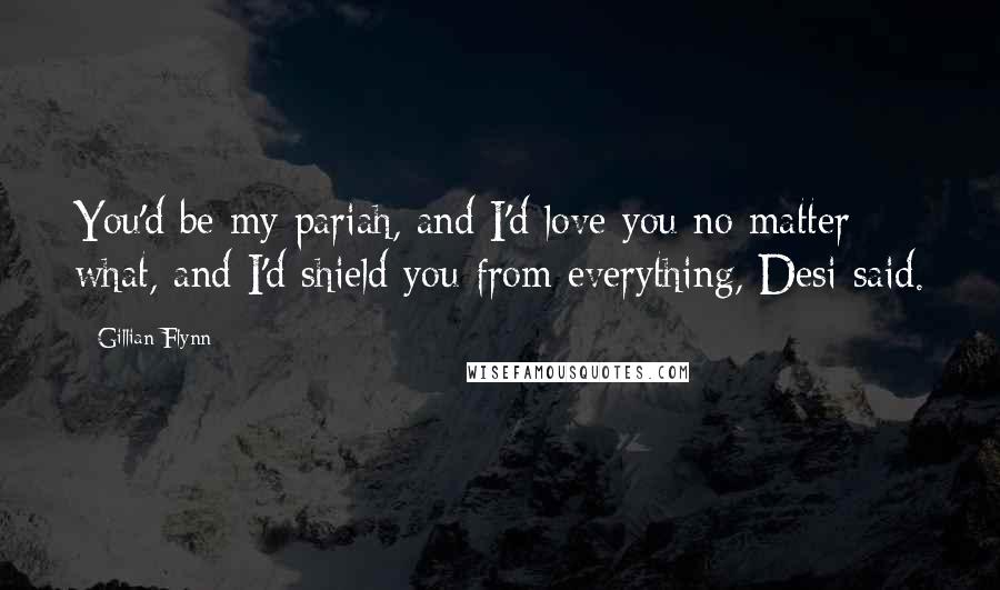 Gillian Flynn Quotes: You'd be my pariah, and I'd love you no matter what, and I'd shield you from everything, Desi said.