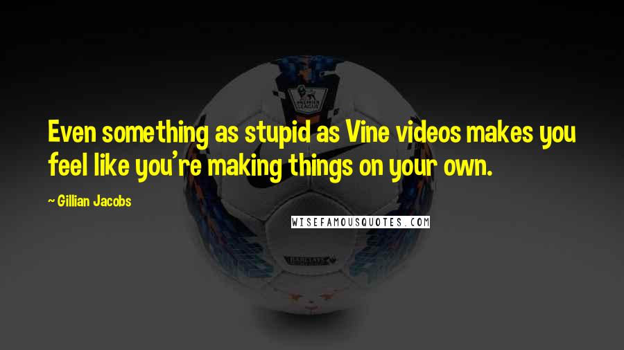 Gillian Jacobs Quotes: Even something as stupid as Vine videos makes you feel like you're making things on your own.