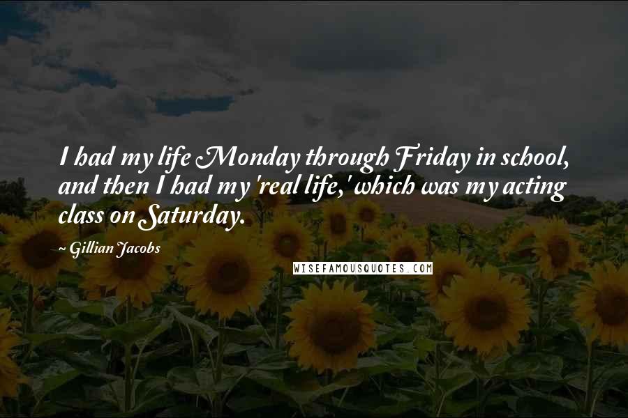 Gillian Jacobs Quotes: I had my life Monday through Friday in school, and then I had my 'real life,' which was my acting class on Saturday.