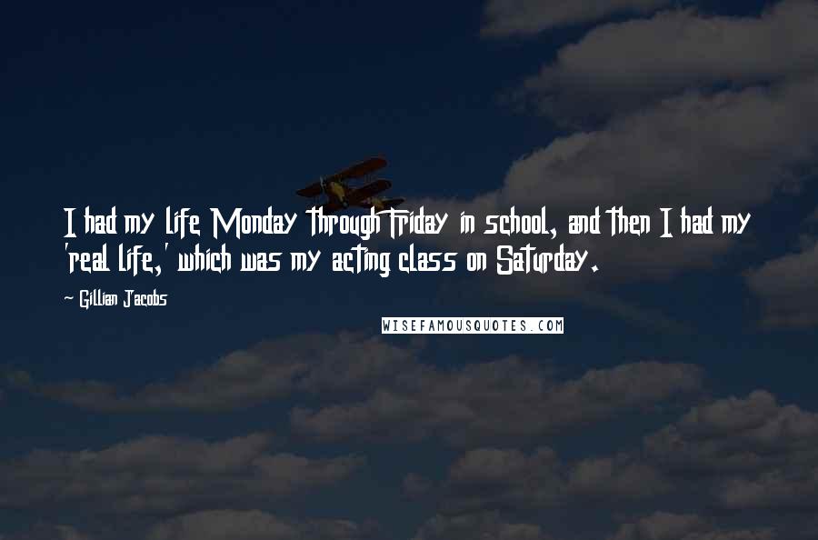 Gillian Jacobs Quotes: I had my life Monday through Friday in school, and then I had my 'real life,' which was my acting class on Saturday.