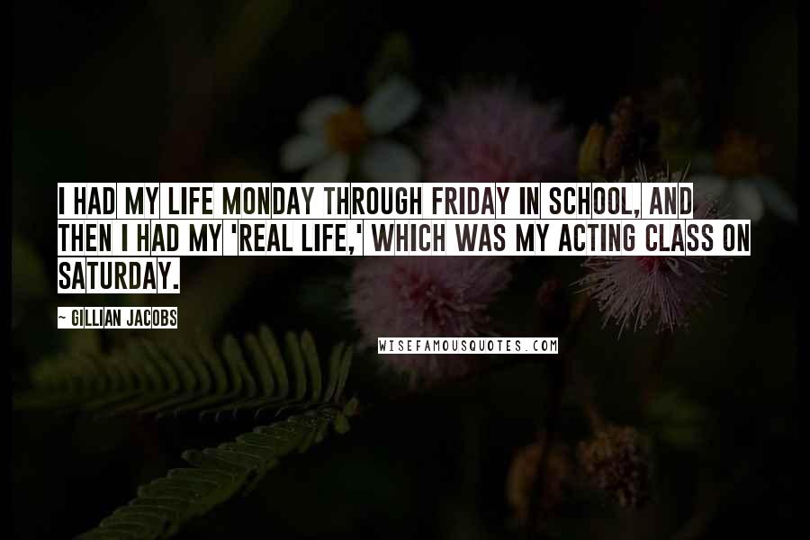 Gillian Jacobs Quotes: I had my life Monday through Friday in school, and then I had my 'real life,' which was my acting class on Saturday.