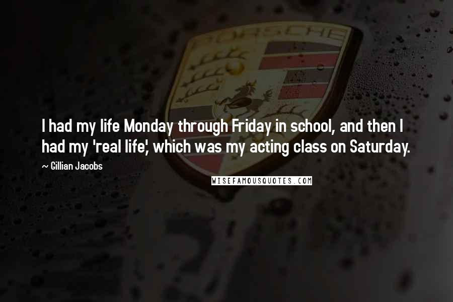 Gillian Jacobs Quotes: I had my life Monday through Friday in school, and then I had my 'real life,' which was my acting class on Saturday.