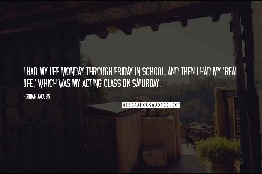 Gillian Jacobs Quotes: I had my life Monday through Friday in school, and then I had my 'real life,' which was my acting class on Saturday.