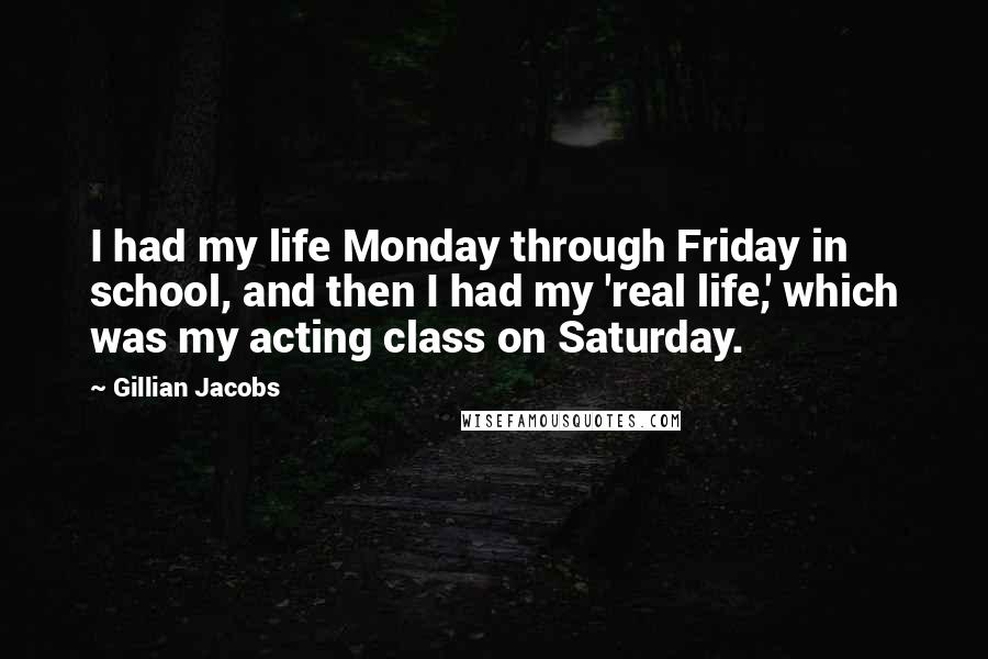 Gillian Jacobs Quotes: I had my life Monday through Friday in school, and then I had my 'real life,' which was my acting class on Saturday.