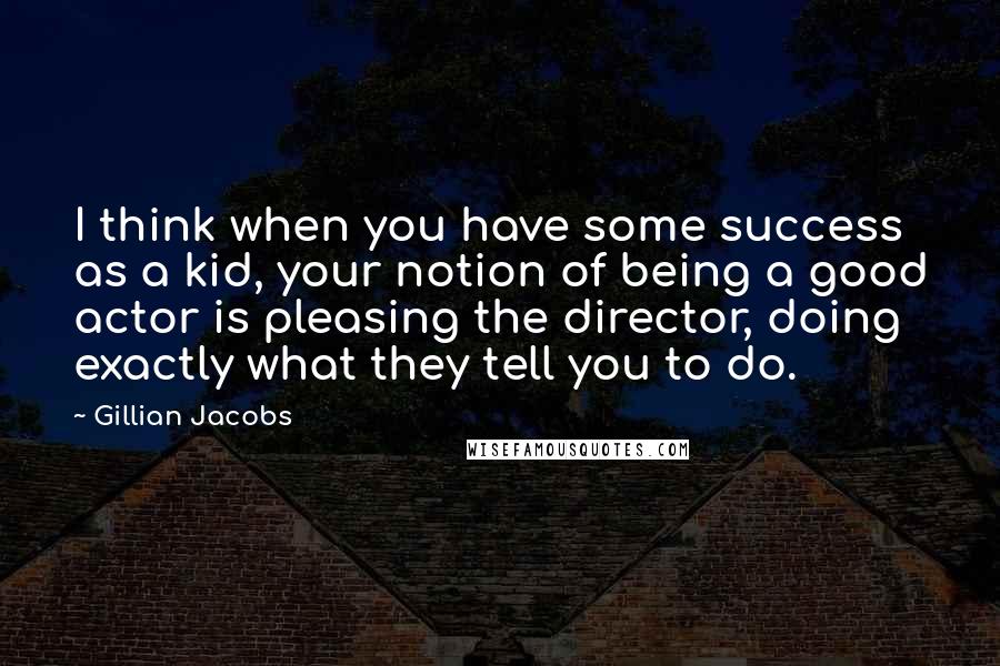 Gillian Jacobs Quotes: I think when you have some success as a kid, your notion of being a good actor is pleasing the director, doing exactly what they tell you to do.