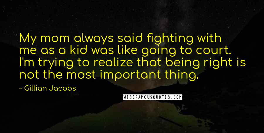 Gillian Jacobs Quotes: My mom always said fighting with me as a kid was like going to court. I'm trying to realize that being right is not the most important thing.