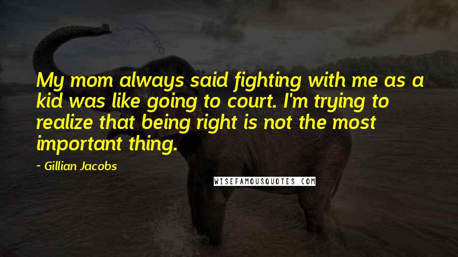 Gillian Jacobs Quotes: My mom always said fighting with me as a kid was like going to court. I'm trying to realize that being right is not the most important thing.