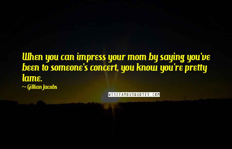 Gillian Jacobs Quotes: When you can impress your mom by saying you've been to someone's concert, you know you're pretty lame.