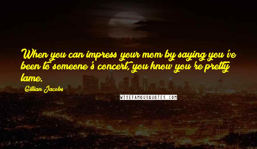 Gillian Jacobs Quotes: When you can impress your mom by saying you've been to someone's concert, you know you're pretty lame.