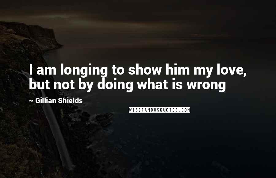 Gillian Shields Quotes: I am longing to show him my love, but not by doing what is wrong