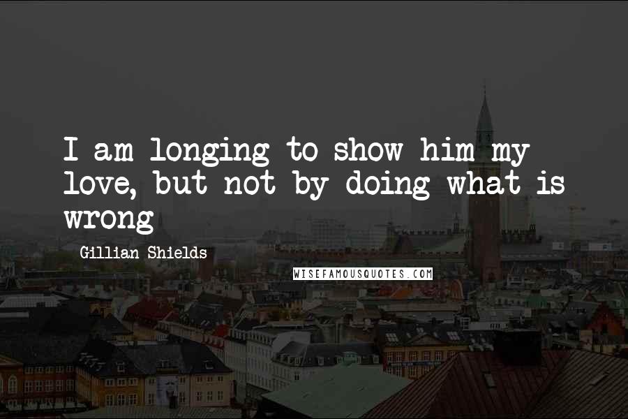 Gillian Shields Quotes: I am longing to show him my love, but not by doing what is wrong