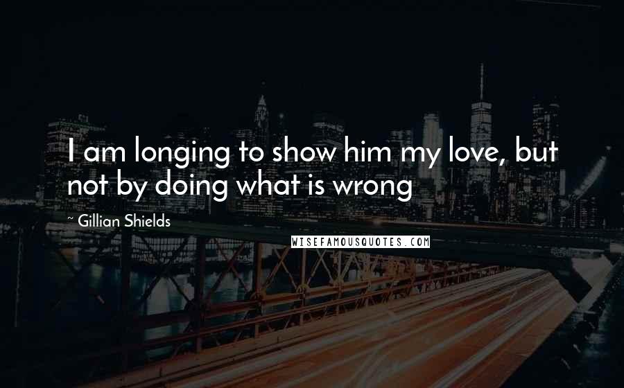 Gillian Shields Quotes: I am longing to show him my love, but not by doing what is wrong