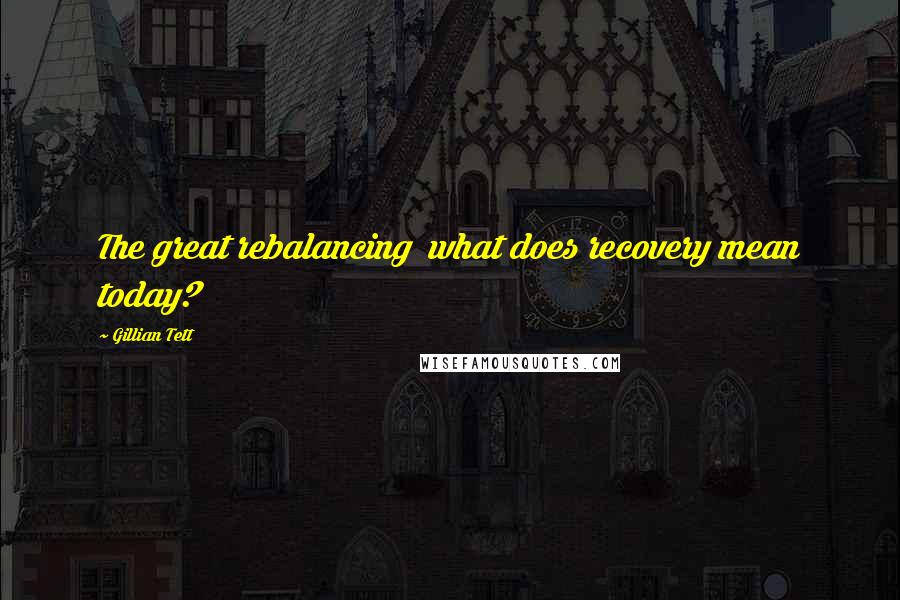 Gillian Tett Quotes: The great rebalancing what does recovery mean today?