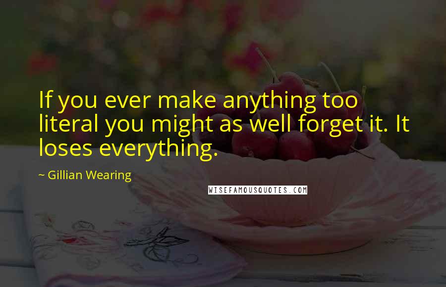 Gillian Wearing Quotes: If you ever make anything too literal you might as well forget it. It loses everything.