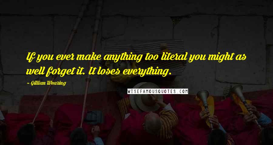 Gillian Wearing Quotes: If you ever make anything too literal you might as well forget it. It loses everything.