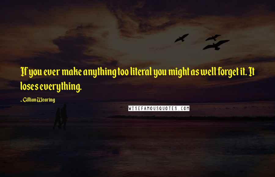 Gillian Wearing Quotes: If you ever make anything too literal you might as well forget it. It loses everything.