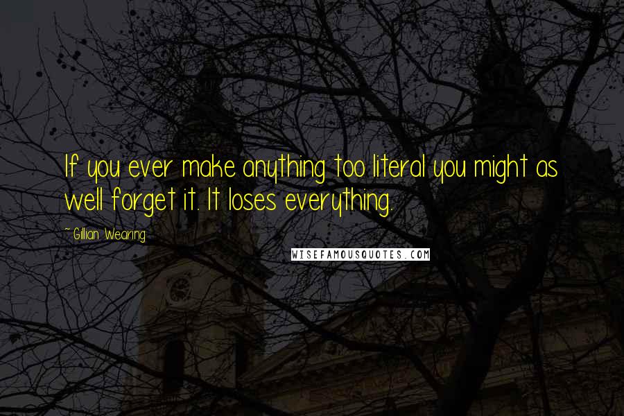 Gillian Wearing Quotes: If you ever make anything too literal you might as well forget it. It loses everything.