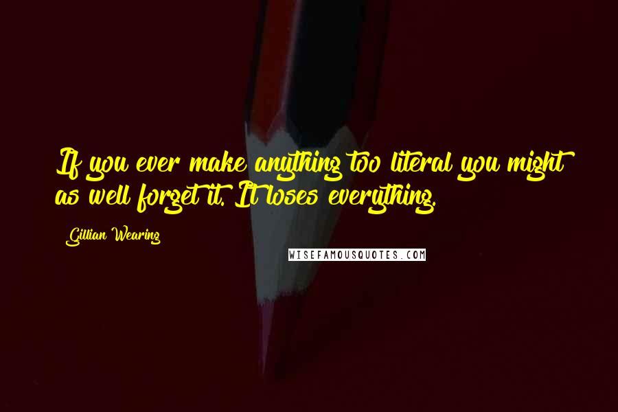 Gillian Wearing Quotes: If you ever make anything too literal you might as well forget it. It loses everything.