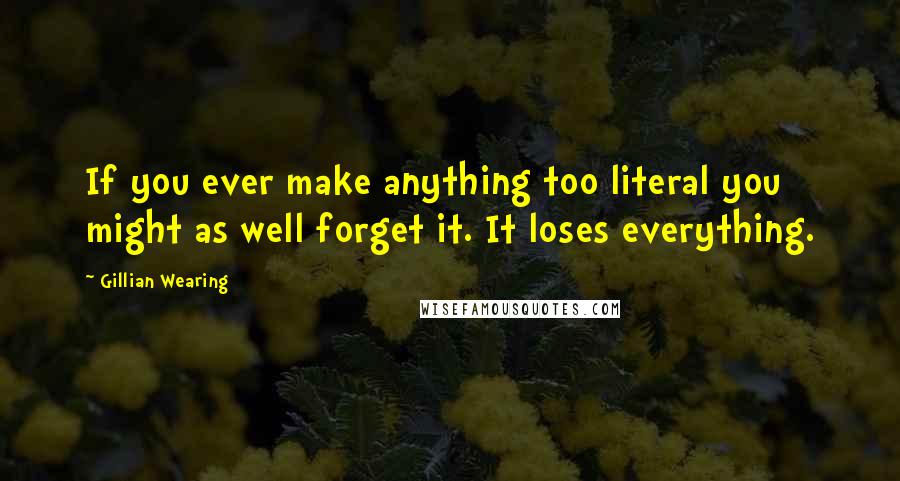 Gillian Wearing Quotes: If you ever make anything too literal you might as well forget it. It loses everything.