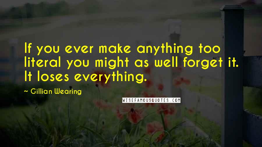 Gillian Wearing Quotes: If you ever make anything too literal you might as well forget it. It loses everything.