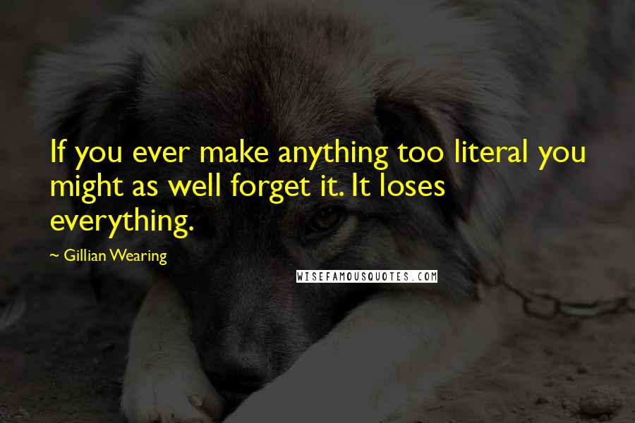 Gillian Wearing Quotes: If you ever make anything too literal you might as well forget it. It loses everything.