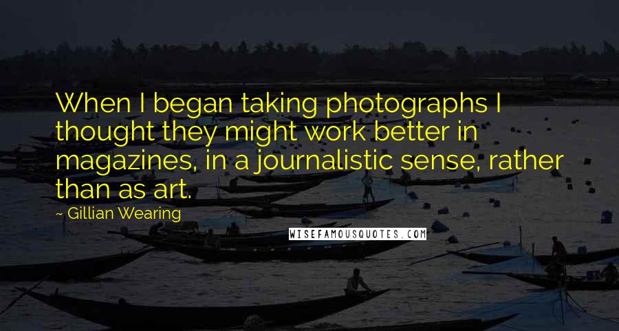 Gillian Wearing Quotes: When I began taking photographs I thought they might work better in magazines, in a journalistic sense, rather than as art.