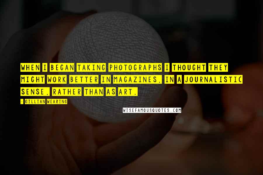 Gillian Wearing Quotes: When I began taking photographs I thought they might work better in magazines, in a journalistic sense, rather than as art.