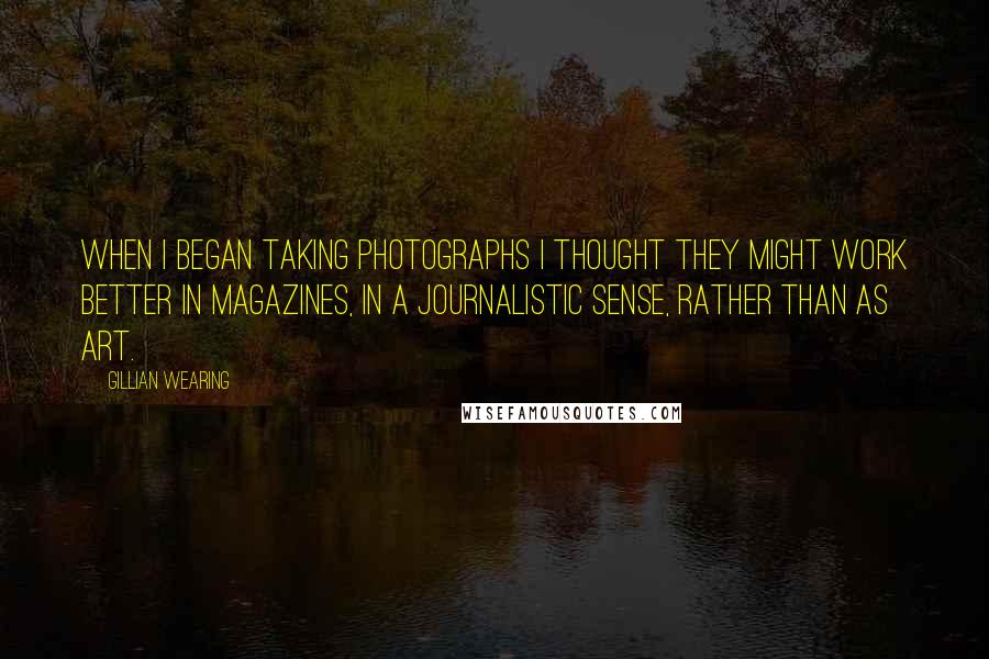 Gillian Wearing Quotes: When I began taking photographs I thought they might work better in magazines, in a journalistic sense, rather than as art.