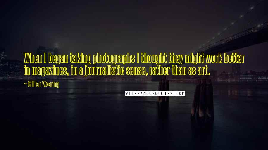 Gillian Wearing Quotes: When I began taking photographs I thought they might work better in magazines, in a journalistic sense, rather than as art.