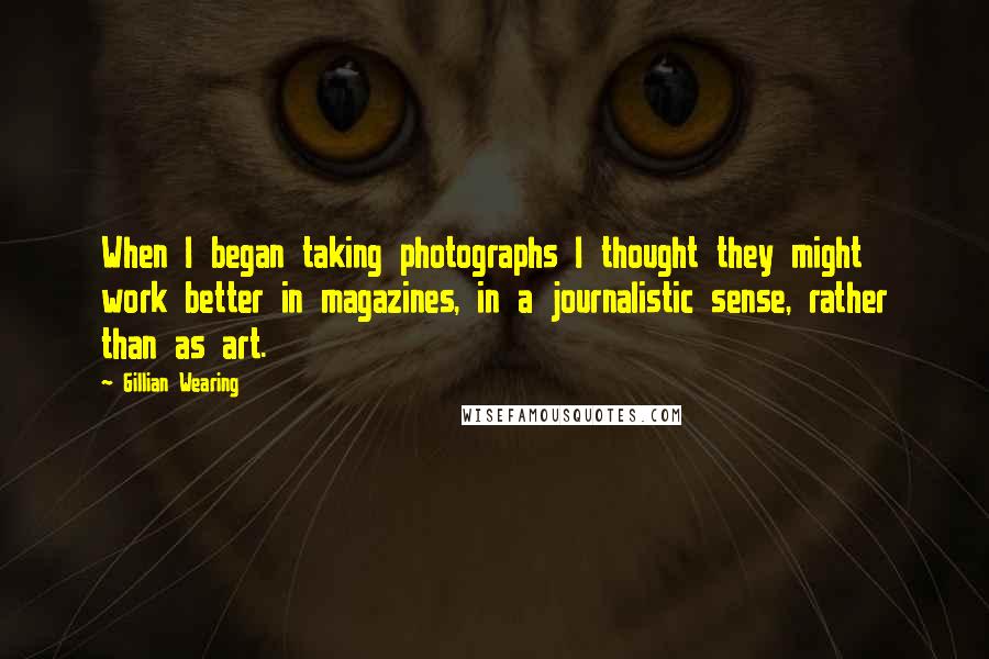 Gillian Wearing Quotes: When I began taking photographs I thought they might work better in magazines, in a journalistic sense, rather than as art.