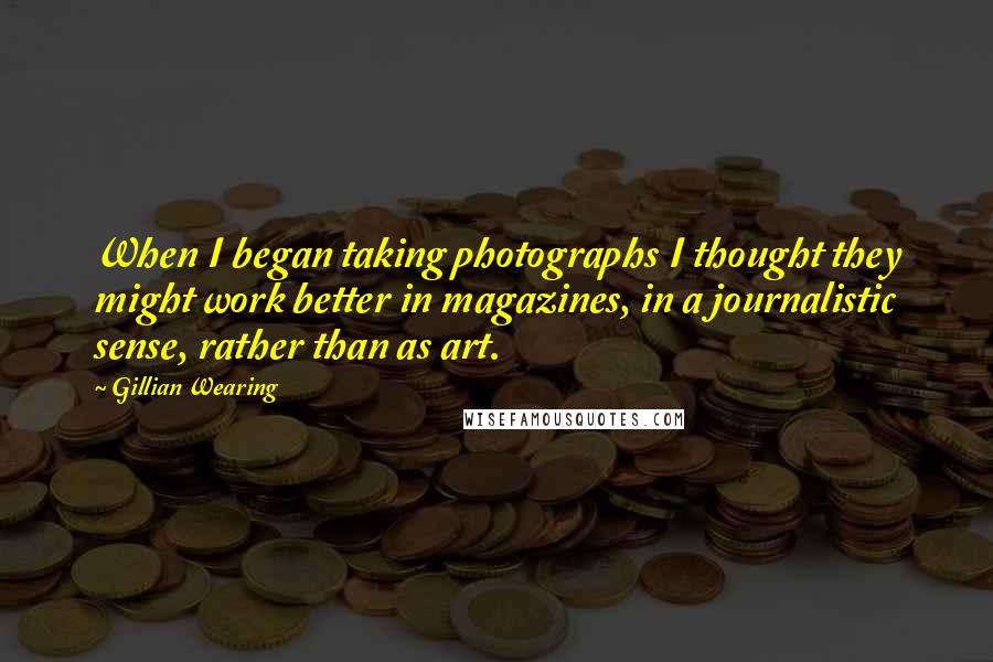 Gillian Wearing Quotes: When I began taking photographs I thought they might work better in magazines, in a journalistic sense, rather than as art.