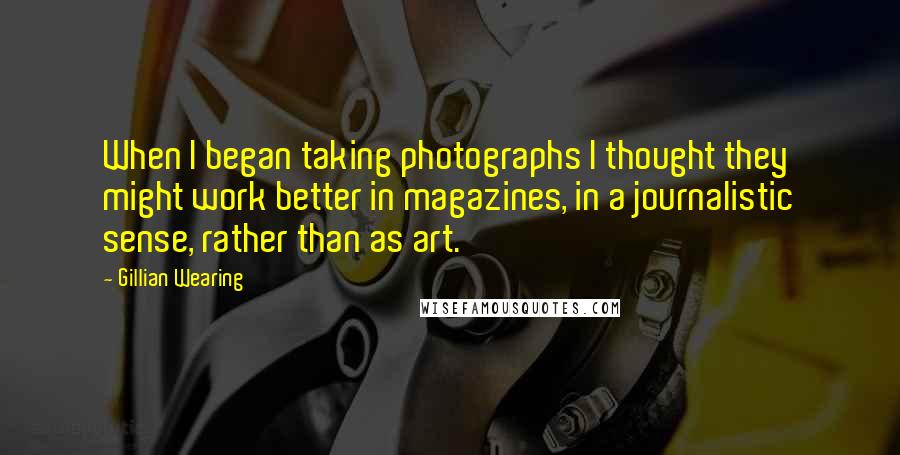 Gillian Wearing Quotes: When I began taking photographs I thought they might work better in magazines, in a journalistic sense, rather than as art.