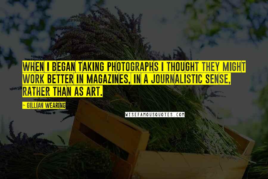 Gillian Wearing Quotes: When I began taking photographs I thought they might work better in magazines, in a journalistic sense, rather than as art.