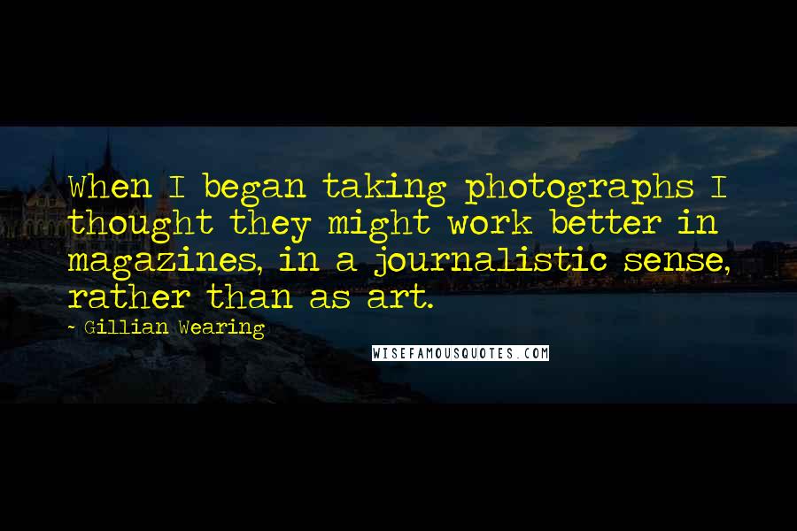 Gillian Wearing Quotes: When I began taking photographs I thought they might work better in magazines, in a journalistic sense, rather than as art.