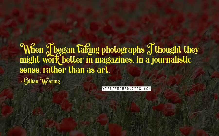 Gillian Wearing Quotes: When I began taking photographs I thought they might work better in magazines, in a journalistic sense, rather than as art.