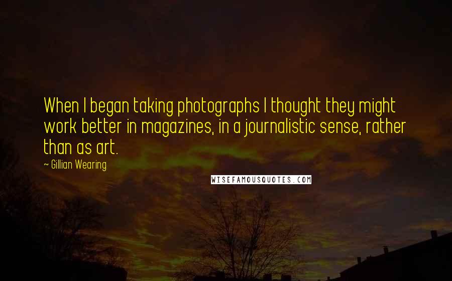 Gillian Wearing Quotes: When I began taking photographs I thought they might work better in magazines, in a journalistic sense, rather than as art.