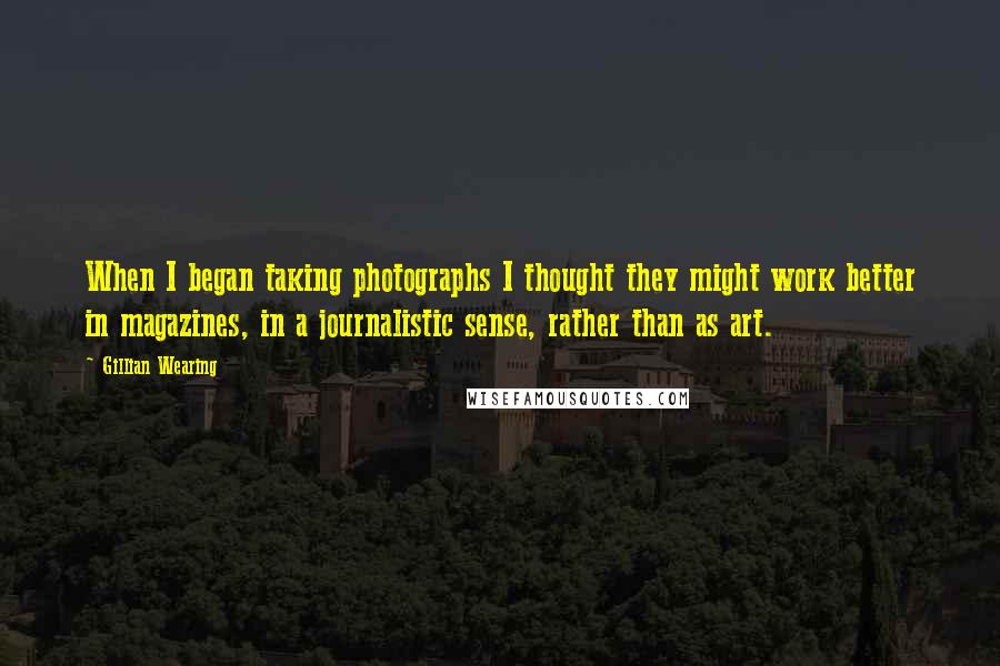 Gillian Wearing Quotes: When I began taking photographs I thought they might work better in magazines, in a journalistic sense, rather than as art.