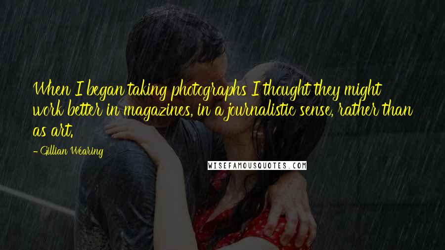 Gillian Wearing Quotes: When I began taking photographs I thought they might work better in magazines, in a journalistic sense, rather than as art.