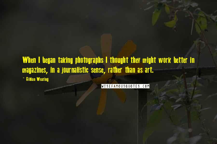 Gillian Wearing Quotes: When I began taking photographs I thought they might work better in magazines, in a journalistic sense, rather than as art.