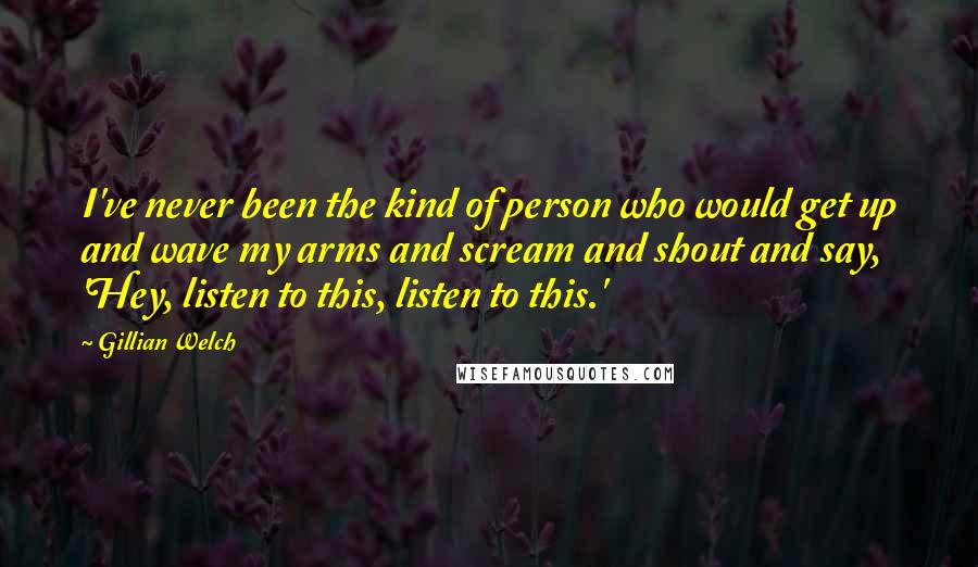 Gillian Welch Quotes: I've never been the kind of person who would get up and wave my arms and scream and shout and say, 'Hey, listen to this, listen to this.'