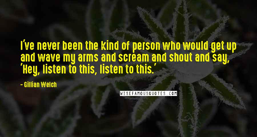 Gillian Welch Quotes: I've never been the kind of person who would get up and wave my arms and scream and shout and say, 'Hey, listen to this, listen to this.'