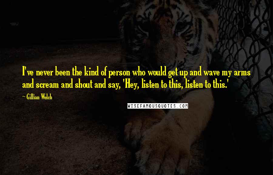 Gillian Welch Quotes: I've never been the kind of person who would get up and wave my arms and scream and shout and say, 'Hey, listen to this, listen to this.'