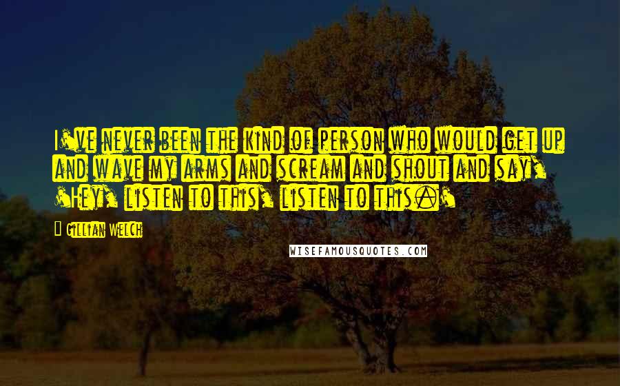 Gillian Welch Quotes: I've never been the kind of person who would get up and wave my arms and scream and shout and say, 'Hey, listen to this, listen to this.'