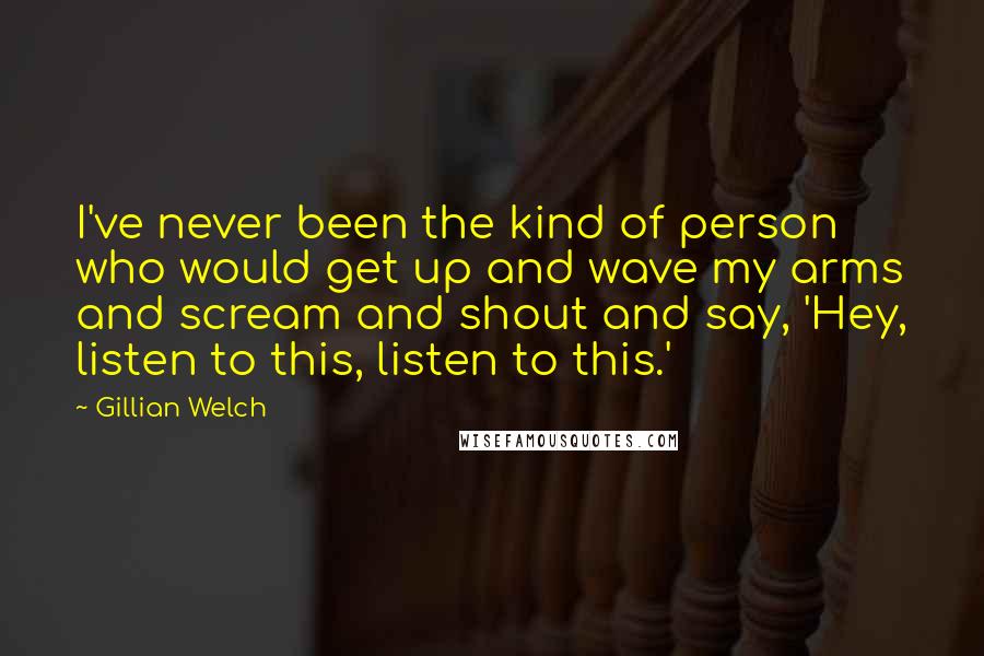 Gillian Welch Quotes: I've never been the kind of person who would get up and wave my arms and scream and shout and say, 'Hey, listen to this, listen to this.'